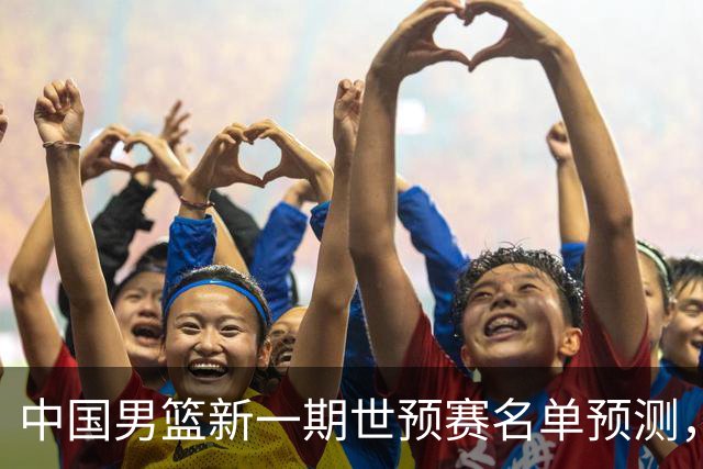 中国男篮新一期世预赛名单预测，你觉得谁会入选谁会退出？