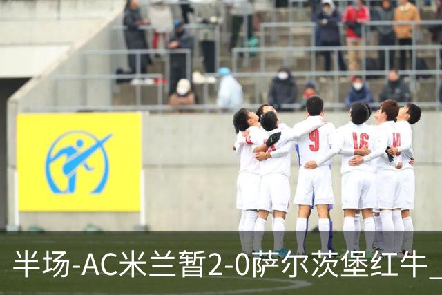 半场-AC米兰暂2-0萨尔茨堡红牛 19岁西塞梅开二度 哈钦森献助攻