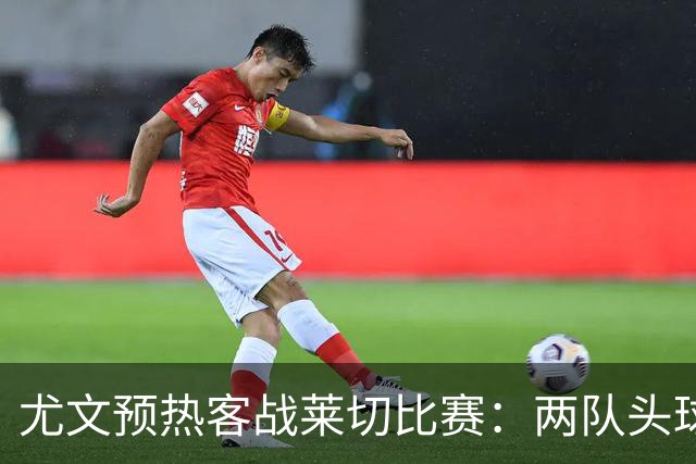 尤文预热客战莱切比赛：两队头球进球占比均居五大联赛前列