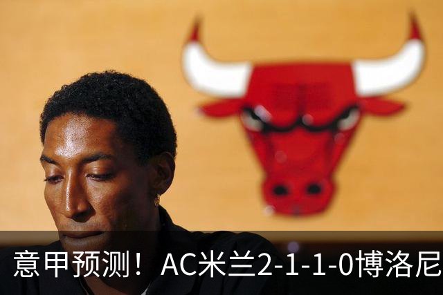 意甲预测！AC米兰2-1-1-0博洛尼亚，威尼斯0-3国米，热那亚1-2尤文
