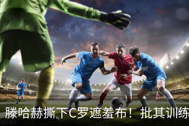 滕哈赫撕下C罗遮羞布！批其训练态度拖后腿，名气不能替代团队付出