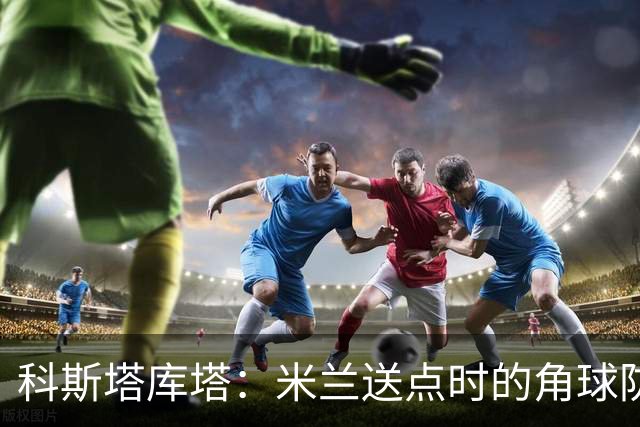 科斯塔库塔：米兰送点时的角球防守令人震惊，对手三个人没人管