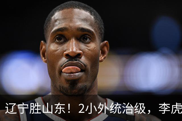 辽宁胜山东！2小外统治级，李虎翼吴昌泽涨球，内线却被法耶虐！