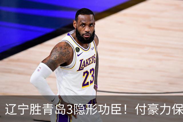 辽宁胜青岛3隐形功臣！付豪力保篮板，姜宇星稳防守，张陈进步！