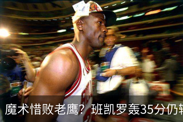魔术惜败老鹰？班凯罗轰35分仍输球，他们究竟输在哪里？