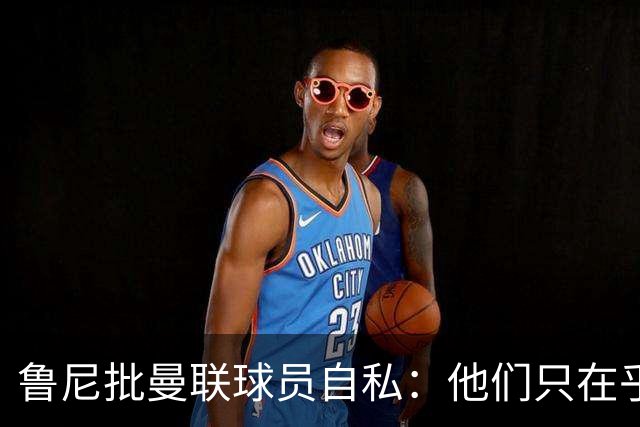 鲁尼批曼联球员自私：他们只在乎自己，像孩子一样闹脾气