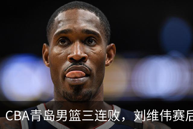 CBA青岛男篮三连败，刘维伟赛后点名2人是输球关键，球迷也无奈