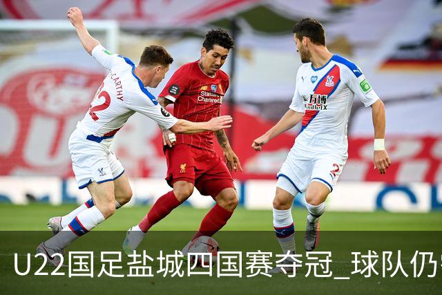 U22国足盐城四国赛夺冠 球队仍需进一步磨合